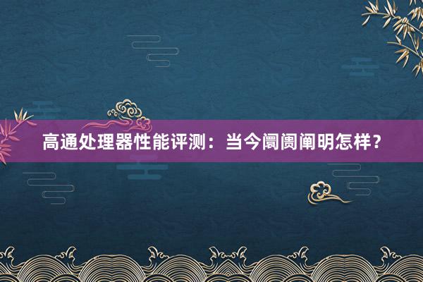 高通处理器性能评测：当今阛阓阐明怎样？